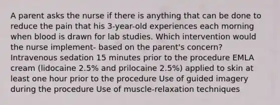 A parent asks the nurse if there is anything that can be done to reduce the pain that his 3-year-old experiences each morning when blood is drawn for lab studies. Which intervention would the nurse implement- based on the parent's concern? Intravenous sedation 15 minutes prior to the procedure EMLA cream (lidocaine 2.5% and prilocaine 2.5%) applied to skin at least one hour prior to the procedure Use of guided imagery during the procedure Use of muscle-relaxation techniques