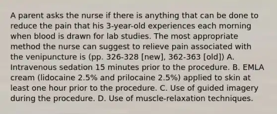 A parent asks the nurse if there is anything that can be done to reduce the pain that his 3-year-old experiences each morning when blood is drawn for lab studies. The most appropriate method the nurse can suggest to relieve pain associated with the venipuncture is (pp. 326-328 [new], 362-363 [old]) A. Intravenous sedation 15 minutes prior to the procedure. B. EMLA cream (lidocaine 2.5% and prilocaine 2.5%) applied to skin at least one hour prior to the procedure. C. Use of guided imagery during the procedure. D. Use of muscle-relaxation techniques.