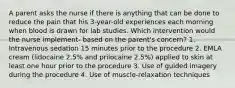 A parent asks the nurse if there is anything that can be done to reduce the pain that his 3-year-old experiences each morning when blood is drawn for lab studies. Which intervention would the nurse implement- based on the parent's concern? 1. Intravenous sedation 15 minutes prior to the procedure 2. EMLA cream (lidocaine 2.5% and prilocaine 2.5%) applied to skin at least one hour prior to the procedure 3. Use of guided imagery during the procedure 4. Use of muscle-relaxation techniques