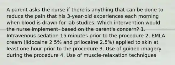 A parent asks the nurse if there is anything that can be done to reduce the pain that his 3-year-old experiences each morning when blood is drawn for lab studies. Which intervention would the nurse implement- based on the parent's concern? 1. Intravenous sedation 15 minutes prior to the procedure 2. EMLA cream (lidocaine 2.5% and prilocaine 2.5%) applied to skin at least one hour prior to the procedure 3. Use of guided imagery during the procedure 4. Use of muscle-relaxation techniques