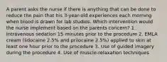 A parent asks the nurse if there is anything that can be done to reduce the pain that his 3-year-old experiences each morning when blood is drawn for lab studies. Which intervention would the nurse implement based on the parents concern? 1. Intravenous sedation 15 minutes prior to the procedure 2. EMLA cream (lidocaine 2.5% and prilocaine 2.5%) applied to skin at least one hour prior to the procedure 3. Use of guided imagery during the procedure 4. Use of muscle-relaxation techniques