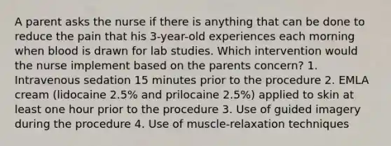 A parent asks the nurse if there is anything that can be done to reduce the pain that his 3-year-old experiences each morning when blood is drawn for lab studies. Which intervention would the nurse implement based on the parents concern? 1. Intravenous sedation 15 minutes prior to the procedure 2. EMLA cream (lidocaine 2.5% and prilocaine 2.5%) applied to skin at least one hour prior to the procedure 3. Use of guided imagery during the procedure 4. Use of muscle-relaxation techniques