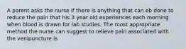 A parent asks the nurse if there is anything that can eb done to reduce the pain that his 3 year old experiences each morning when blood is drawn for lab studies. The most appropriate method the nurse can suggest to relieve pain associated with the venipuncture is