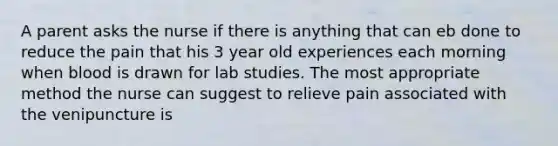 A parent asks the nurse if there is anything that can eb done to reduce the pain that his 3 year old experiences each morning when blood is drawn for lab studies. The most appropriate method the nurse can suggest to relieve pain associated with the venipuncture is