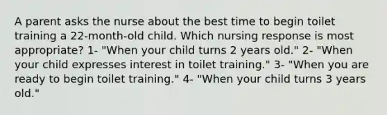 A parent asks the nurse about the best time to begin toilet training a 22-month-old child. Which nursing response is most appropriate? 1- "When your child turns 2 years old." 2- "When your child expresses interest in toilet training." 3- "When you are ready to begin toilet training." 4- "When your child turns 3 years old."