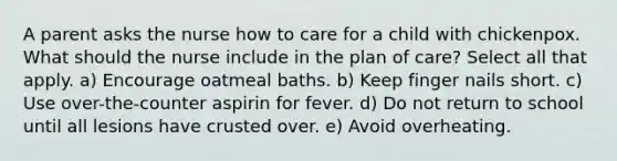 A parent asks the nurse how to care for a child with chickenpox. What should the nurse include in the plan of care? Select all that apply. a) Encourage oatmeal baths. b) Keep finger nails short. c) Use over-the-counter aspirin for fever. d) Do not return to school until all lesions have crusted over. e) Avoid overheating.