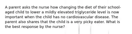 A parent asks the nurse how changing the diet of their school-aged child to lower a mildly elevated triglyceride level is now important when the child has no cardiovascular disease. The parent also shares that the child is a very picky eater. What is the best response by the nurse?