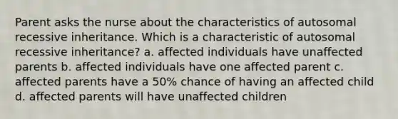 Parent asks the nurse about the characteristics of autosomal recessive inheritance. Which is a characteristic of autosomal recessive inheritance? a. affected individuals have unaffected parents b. affected individuals have one affected parent c. affected parents have a 50% chance of having an affected child d. affected parents will have unaffected children