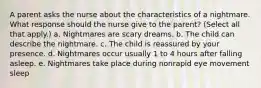 A parent asks the nurse about the characteristics of a nightmare. What response should the nurse give to the parent? (Select all that apply.) a. Nightmares are scary dreams. b. The child can describe the nightmare. c. The child is reassured by your presence. d. Nightmares occur usually 1 to 4 hours after falling asleep. e. Nightmares take place during nonrapid eye movement sleep