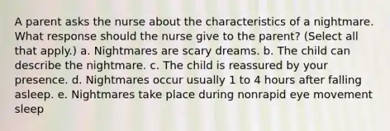 A parent asks the nurse about the characteristics of a nightmare. What response should the nurse give to the parent? (Select all that apply.) a. Nightmares are scary dreams. b. The child can describe the nightmare. c. The child is reassured by your presence. d. Nightmares occur usually 1 to 4 hours after falling asleep. e. Nightmares take place during nonrapid eye movement sleep