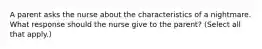 A parent asks the nurse about the characteristics of a nightmare. What response should the nurse give to the parent? (Select all that apply.)