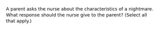 A parent asks the nurse about the characteristics of a nightmare. What response should the nurse give to the parent? (Select all that apply.)