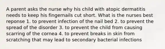 A parent asks the nurse why his child with atopic dermatitis needs to keep his fingernails cut short. What is the nurses best reponse 1. to prevent infection of the nail bed 2. to prevent the spread of the disorder 3. to prevent the child from causing scarring of the cornea 4. to prevent breaks in skin from scratching that may lead to secondary bacterial infections