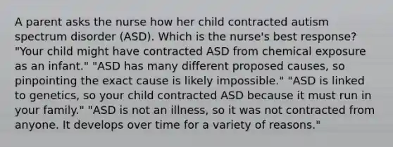 A parent asks the nurse how her child contracted autism spectrum disorder (ASD). Which is the nurse's best response? "Your child might have contracted ASD from chemical exposure as an infant." "ASD has many different proposed causes, so pinpointing the exact cause is likely impossible." "ASD is linked to genetics, so your child contracted ASD because it must run in your family." "ASD is not an illness, so it was not contracted from anyone. It develops over time for a variety of reasons."