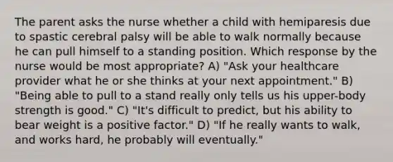 The parent asks the nurse whether a child with hemiparesis due to spastic cerebral palsy will be able to walk normally because he can pull himself to a standing position. Which response by the nurse would be most appropriate? A) "Ask your healthcare provider what he or she thinks at your next appointment." B) "Being able to pull to a stand really only tells us his upper-body strength is good." C) "It's difficult to predict, but his ability to bear weight is a positive factor." D) "If he really wants to walk, and works hard, he probably will eventually."