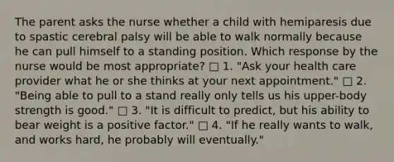 The parent asks the nurse whether a child with hemiparesis due to spastic cerebral palsy will be able to walk normally because he can pull himself to a standing position. Which response by the nurse would be most appropriate? □ 1. "Ask your health care provider what he or she thinks at your next appointment." □ 2. "Being able to pull to a stand really only tells us his upper-body strength is good." □ 3. "It is difficult to predict, but his ability to bear weight is a positive factor." □ 4. "If he really wants to walk, and works hard, he probably will eventually."