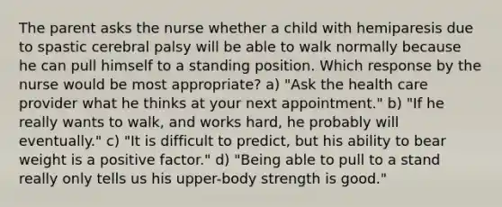 The parent asks the nurse whether a child with hemiparesis due to spastic cerebral palsy will be able to walk normally because he can pull himself to a standing position. Which response by the nurse would be most appropriate? a) "Ask the health care provider what he thinks at your next appointment." b) "If he really wants to walk, and works hard, he probably will eventually." c) "It is difficult to predict, but his ability to bear weight is a positive factor." d) "Being able to pull to a stand really only tells us his upper-body strength is good."