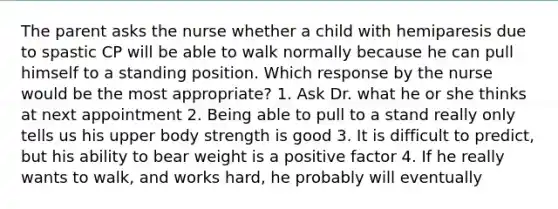 The parent asks the nurse whether a child with hemiparesis due to spastic CP will be able to walk normally because he can pull himself to a standing position. Which response by the nurse would be the most appropriate? 1. Ask Dr. what he or she thinks at next appointment 2. Being able to pull to a stand really only tells us his upper body strength is good 3. It is difficult to predict, but his ability to bear weight is a positive factor 4. If he really wants to walk, and works hard, he probably will eventually