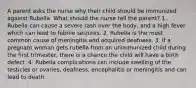 A parent asks the nurse why their child should be immunized against Rubella. What should the nurse tell the parent? 1. Rubella can cause a severe rash over the body, and a high fever which can lead to febrile seizures. 2. Rubella is the most common cause of meningitis and acquired deafness. 3. If a pregnant woman gets rubella from an unimmunized child during the first trimester, there is a chance the child will have a birth defect. 4. Rubella complications can include swelling of the testicles or ovaries, deafness, encephalitis or meningitis and can lead to death.