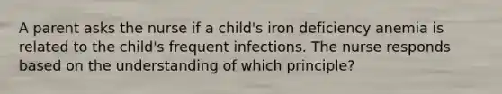 A parent asks the nurse if a child's iron deficiency anemia is related to the child's frequent infections. The nurse responds based on the understanding of which principle?