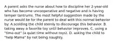 A parent asks the nurse about how to discipline her 2-year-old who has become uncooperative and negative and is having temper tantrums. The most helpful suggestion made by the nurse would be for the parent to deal with this normal behavior by: A.scolding the child sternly to discourage this behavior. B. taking away a favorite toy until behavior improves. C. using a "time-out" (a quiet time without toys). D. asking the child to "help Mama" by not being naughty.