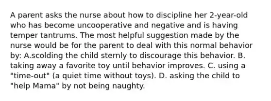 A parent asks the nurse about how to discipline her 2-year-old who has become uncooperative and negative and is having temper tantrums. The most helpful suggestion made by the nurse would be for the parent to deal with this normal behavior by: A.scolding the child sternly to discourage this behavior. B. taking away a favorite toy until behavior improves. C. using a "time-out" (a quiet time without toys). D. asking the child to "help Mama" by not being naughty.