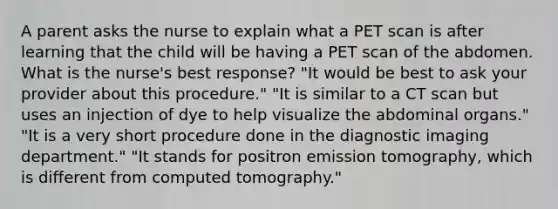 A parent asks the nurse to explain what a PET scan is after learning that the child will be having a PET scan of the abdomen. What is the nurse's best response? "It would be best to ask your provider about this procedure." "It is similar to a CT scan but uses an injection of dye to help visualize the abdominal organs." "It is a very short procedure done in the diagnostic imaging department." "It stands for positron emission tomography, which is different from computed tomography."