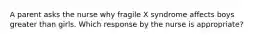 A parent asks the nurse why fragile X syndrome affects boys greater than girls. Which response by the nurse is appropriate?