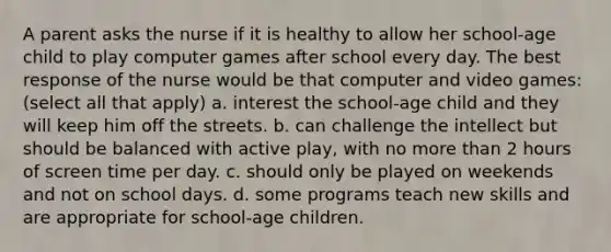 A parent asks the nurse if it is healthy to allow her school-age child to play computer games after school every day. The best response of the nurse would be that computer and video games: (select all that apply) a. interest the school-age child and they will keep him off the streets. b. can challenge the intellect but should be balanced with active play, with no more than 2 hours of screen time per day. c. should only be played on weekends and not on school days. d. some programs teach new skills and are appropriate for school-age children.