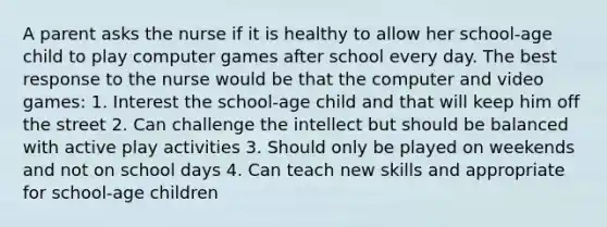 A parent asks the nurse if it is healthy to allow her school-age child to play computer games after school every day. The best response to the nurse would be that the computer and video games: 1. Interest the school-age child and that will keep him off the street 2. Can challenge the intellect but should be balanced with active play activities 3. Should only be played on weekends and not on school days 4. Can teach new skills and appropriate for school-age children