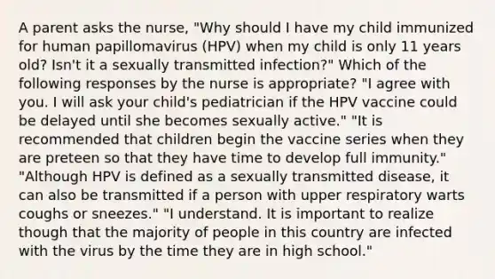 A parent asks the nurse, "Why should I have my child immunized for human papillomavirus (HPV) when my child is only 11 years old? Isn't it a sexually transmitted infection?" Which of the following responses by the nurse is appropriate? "I agree with you. I will ask your child's pediatrician if the HPV vaccine could be delayed until she becomes sexually active." "It is recommended that children begin the vaccine series when they are preteen so that they have time to develop full immunity." "Although HPV is defined as a sexually transmitted disease, it can also be transmitted if a person with upper respiratory warts coughs or sneezes." "I understand. It is important to realize though that the majority of people in this country are infected with the virus by the time they are in high school."