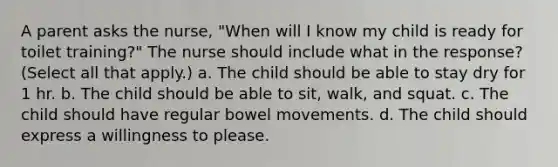 A parent asks the nurse, "When will I know my child is ready for toilet training?" The nurse should include what in the response? (Select all that apply.) a. The child should be able to stay dry for 1 hr. b. The child should be able to sit, walk, and squat. c. The child should have regular bowel movements. d. The child should express a willingness to please.