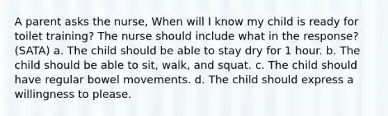 A parent asks the nurse, When will I know my child is ready for toilet training? The nurse should include what in the response? (SATA) a. The child should be able to stay dry for 1 hour. b. The child should be able to sit, walk, and squat. c. The child should have regular bowel movements. d. The child should express a willingness to please.