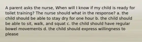 A parent asks the nurse, When will I know if my child is ready for toilet training? The nurse should what in the response? a. the child should be able to stay dry for one hour b. the child should be able to sit, walk, and squat c. the child should have regular bowel movements d. the child should express willingness to please