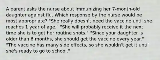 A parent asks the nurse about immunizing her 7-month-old daughter against flu. Which response by the nurse would be most appropriate? "She really doesn't need the vaccine until she reaches 1 year of age." "She will probably receive it the next time she is to get her routine shots." "Since your daughter is older than 6 months, she should get the vaccine every year." "The vaccine has many side effects, so she wouldn't get it until she's ready to go to school."