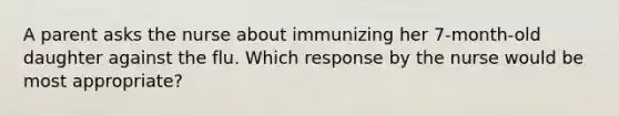 A parent asks the nurse about immunizing her 7-month-old daughter against the flu. Which response by the nurse would be most appropriate?