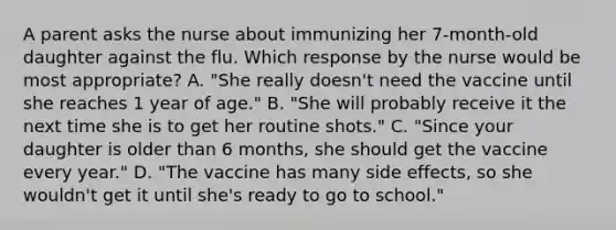 A parent asks the nurse about immunizing her 7-month-old daughter against the flu. Which response by the nurse would be most appropriate? A. "She really doesn't need the vaccine until she reaches 1 year of age." B. "She will probably receive it the next time she is to get her routine shots." C. "Since your daughter is older than 6 months, she should get the vaccine every year." D. "The vaccine has many side effects, so she wouldn't get it until she's ready to go to school."