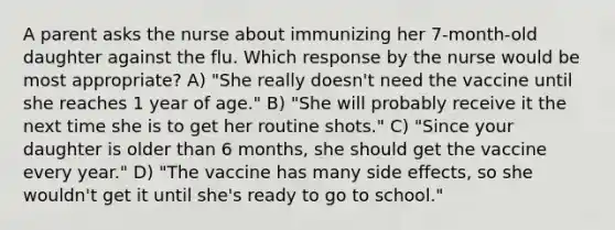 A parent asks the nurse about immunizing her 7-month-old daughter against the flu. Which response by the nurse would be most appropriate? A) "She really doesn't need the vaccine until she reaches 1 year of age." B) "She will probably receive it the next time she is to get her routine shots." C) "Since your daughter is older than 6 months, she should get the vaccine every year." D) "The vaccine has many side effects, so she wouldn't get it until she's ready to go to school."