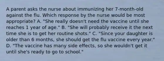 A parent asks the nurse about immunizing her 7-month-old against the flu. Which response by the nurse would be most appropriate? A. "She really doesn't need the vaccine until she reaches 1 year of age." B. "She will probably receive it the next time she is to get her routine shots." C. "Since your daughter is older than 6 months, she should get the flu vaccine every year." D. "The vaccine has many side effects, so she wouldn't get it until she's ready to go to school."