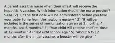 A parent asks the nurse when their infant will receive the hepatitis A vaccine. Which information should the nurse provide? SATA (2) 1) "The first dose will be administered before you take your baby home from the newborn nursery." 2) "It will be included in the series of immunizations given at 2 months, 4 months, and 6 months." 3) "Your child will receive the first dose at 12 months." 4) "Not until school age." 5) "About 6 to 12 months after the initial vaccine, a booster will be given."