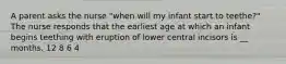 A parent asks the nurse "when will my infant start to teethe?" The nurse responds that the earliest age at which an infant begins teething with eruption of lower central incisors is __ months. 12 8 6 4