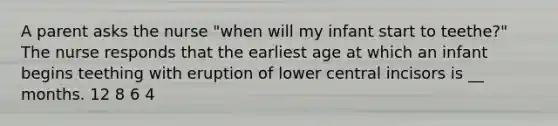 A parent asks the nurse "when will my infant start to teethe?" The nurse responds that the earliest age at which an infant begins teething with eruption of lower central incisors is __ months. 12 8 6 4