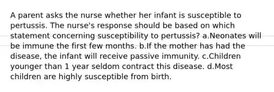 A parent asks the nurse whether her infant is susceptible to pertussis. The nurse's response should be based on which statement concerning susceptibility to pertussis? a.Neonates will be immune the first few months. b.If the mother has had the disease, the infant will receive passive immunity. c.Children younger than 1 year seldom contract this disease. d.Most children are highly susceptible from birth.