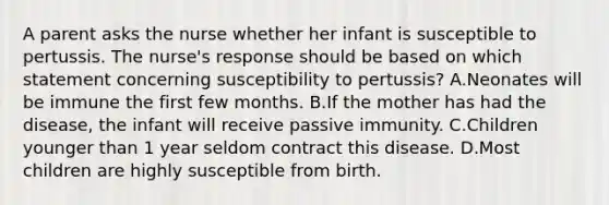 A parent asks the nurse whether her infant is susceptible to pertussis. The nurse's response should be based on which statement concerning susceptibility to pertussis? A.Neonates will be immune the first few months. B.If the mother has had the disease, the infant will receive passive immunity. C.Children younger than 1 year seldom contract this disease. D.Most children are highly susceptible from birth.