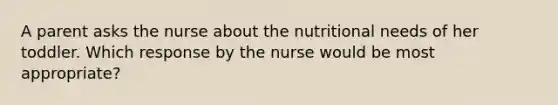 A parent asks the nurse about the nutritional needs of her toddler. Which response by the nurse would be most appropriate?