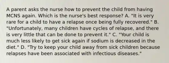 A parent asks the nurse how to prevent the child from having MCNS again. Which is the nurse's best response? A. "It is very rare for a child to have a relapse once being fully recovered." B. "Unfortunately, many children have cycles of relapse, and there is very little that can be done to prevent it." C. "Your child is much less likely to get sick again if sodium is decreased in the diet." D. "Try to keep your child away from sick children because relapses have been associated with infectious diseases."