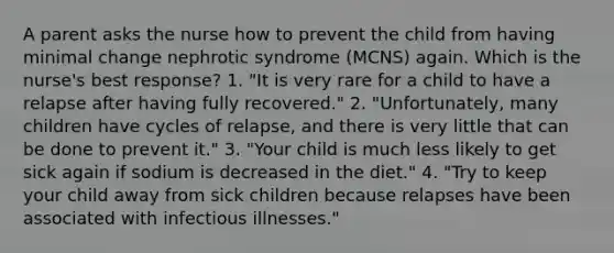 A parent asks the nurse how to prevent the child from having minimal change nephrotic syndrome (MCNS) again. Which is the nurse's best response? 1. "It is very rare for a child to have a relapse after having fully recovered." 2. "Unfortunately, many children have cycles of relapse, and there is very little that can be done to prevent it." 3. "Your child is much less likely to get sick again if sodium is decreased in the diet." 4. "Try to keep your child away from sick children because relapses have been associated with infectious illnesses."