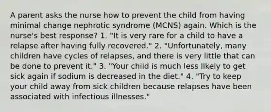 A parent asks the nurse how to prevent the child from having minimal change nephrotic syndrome (MCNS) again. Which is the nurse's best response? 1. "It is very rare for a child to have a relapse after having fully recovered." 2. "Unfortunately, many children have cycles of relapses, and there is very little that can be done to prevent it." 3. "Your child is much less likely to get sick again if sodium is decreased in the diet." 4. "Try to keep your child away from sick children because relapses have been associated with infectious illnesses."