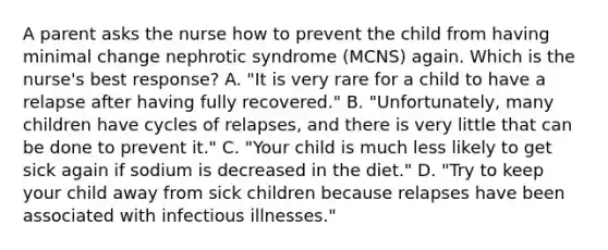 A parent asks the nurse how to prevent the child from having minimal change nephrotic syndrome (MCNS) again. Which is the nurse's best response? A. "It is very rare for a child to have a relapse after having fully recovered." B. "Unfortunately, many children have cycles of relapses, and there is very little that can be done to prevent it." C. "Your child is much less likely to get sick again if sodium is decreased in the diet." D. "Try to keep your child away from sick children because relapses have been associated with infectious illnesses."