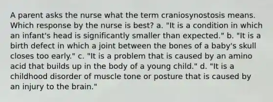 A parent asks the nurse what the term craniosynostosis means. Which response by the nurse is best? a. "It is a condition in which an infant's head is significantly smaller than expected." b. "It is a birth defect in which a joint between the bones of a baby's skull closes too early." c. "It is a problem that is caused by an amino acid that builds up in the body of a young child." d. "It is a childhood disorder of muscle tone or posture that is caused by an injury to the brain."